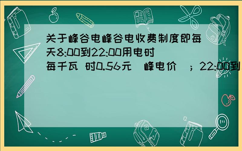 关于峰谷电峰谷电收费制度即每天8:00到22:00用电时每千瓦 时0.56元（峰电价）；22:00到次日8:00用电时每