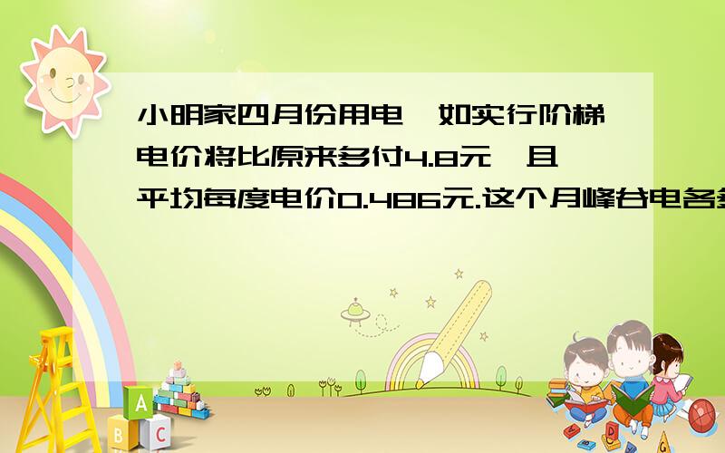 小明家四月份用电,如实行阶梯电价将比原来多付4.8元,且平均每度电价0.486元.这个月峰谷电各多少度?