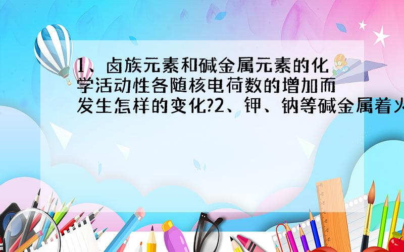 1、卤族元素和碱金属元素的化学活动性各随核电荷数的增加而发生怎样的变化?2、钾、钠等碱金属着火时...