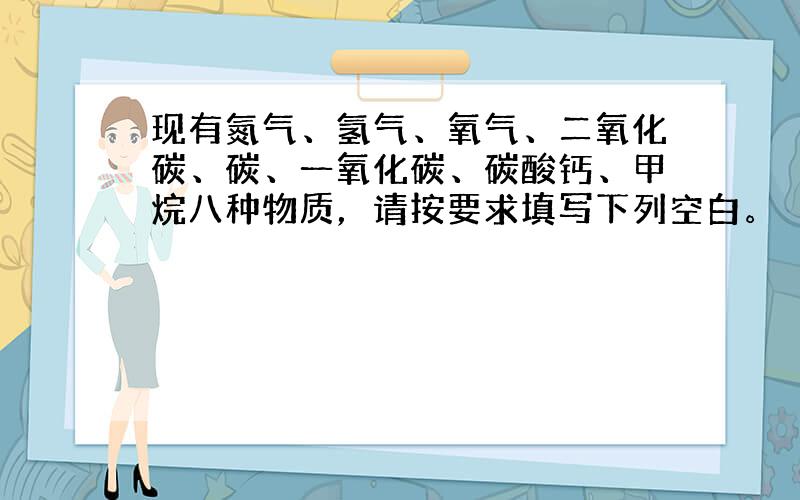 现有氮气、氢气、氧气、二氧化碳、碳、一氧化碳、碳酸钙、甲烷八种物质，请按要求填写下列空白。（用化学式填写）