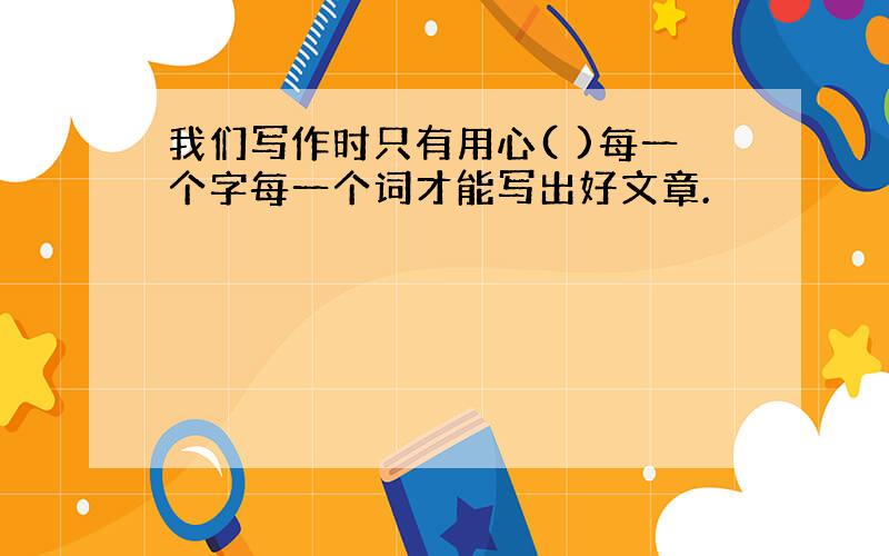 我们写作时只有用心( )每一个字每一个词才能写出好文章.