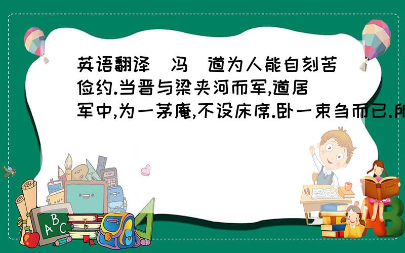 英语翻译（冯）道为人能自刻苦俭约.当晋与梁夹河而军,道居军中,为一茅庵,不设床席.卧一束刍而已.所得俸禄,与仆厮同器饮食