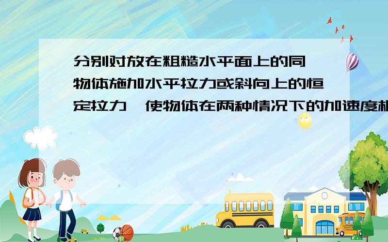 分别对放在粗糙水平面上的同一物体施加水平拉力或斜向上的恒定拉力,使物体在两种情况下的加速度相同,路面动摩擦因数处处相同,