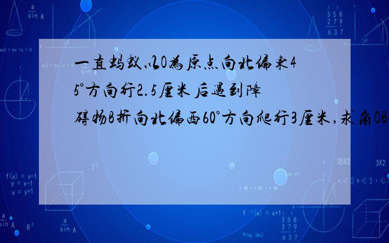 一直蚂蚁以O为原点向北偏东45°方向行2.5厘米后遇到障碍物B折向北偏西60°方向爬行3厘米,求角OBC度数