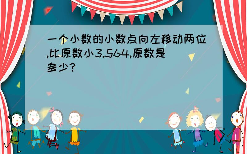 一个小数的小数点向左移动两位,比原数小3.564,原数是多少?