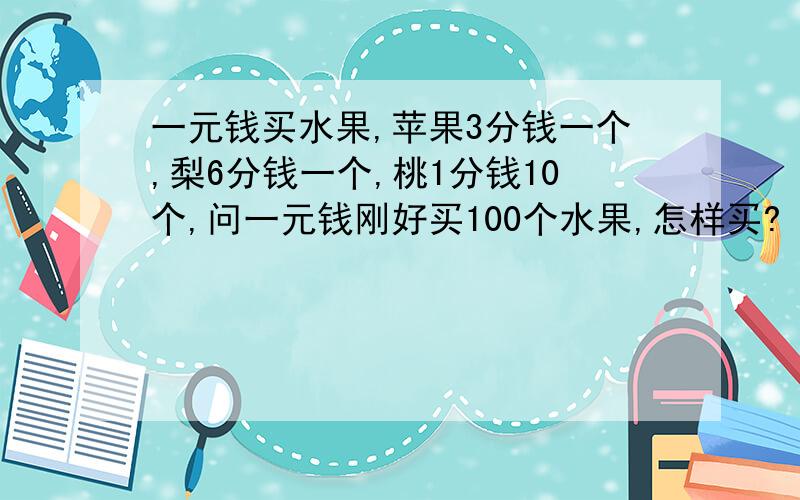 一元钱买水果,苹果3分钱一个,梨6分钱一个,桃1分钱10个,问一元钱刚好买100个水果,怎样买?