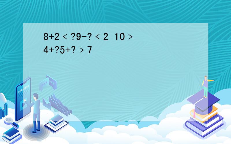 8+2﹤?9-?﹤2 10﹥4+?5+?﹥7