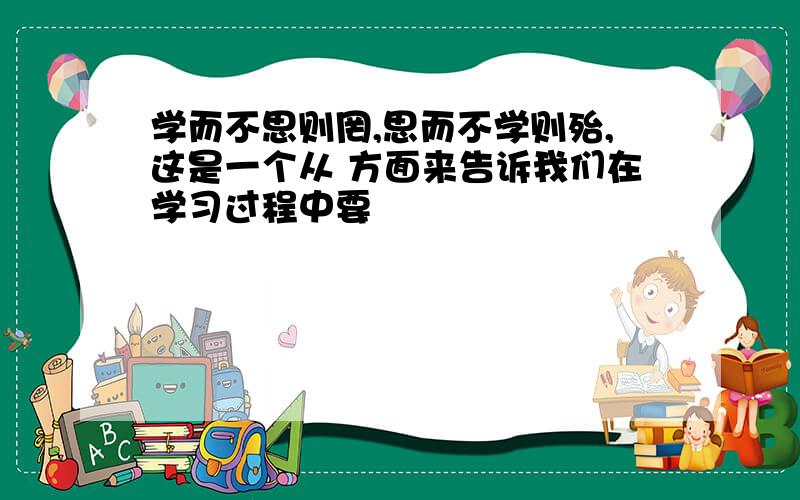 学而不思则罔,思而不学则殆,这是一个从 方面来告诉我们在学习过程中要