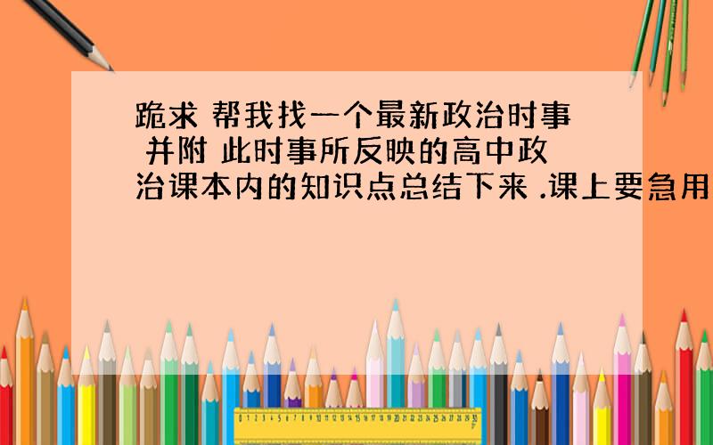 跪求 帮我找一个最新政治时事 并附 此时事所反映的高中政治课本内的知识点总结下来 .课上要急用 拜托了