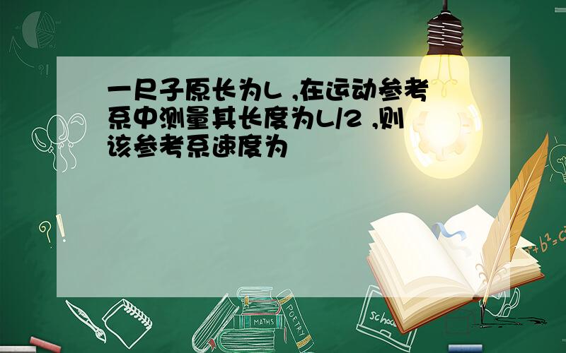 一尺子原长为L ,在运动参考系中测量其长度为L/2 ,则该参考系速度为