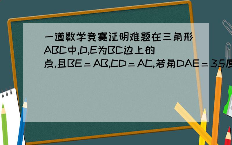 一道数学竞赛证明难题在三角形ABC中,D,E为BC边上的点,且BE＝AB,CD＝AC,若角DAE＝35度,求角BAC度数