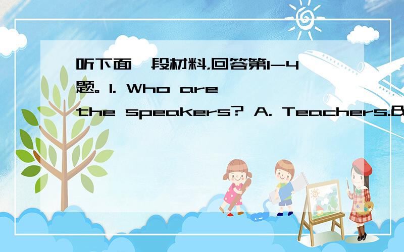 听下面一段材料，回答第1-4题。 1. Who are the speakers? A. Teachers. 