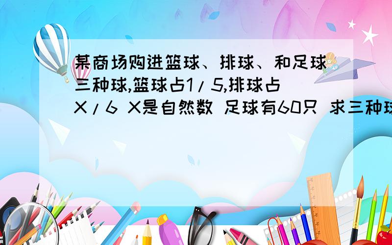 某商场购进篮球、排球、和足球三种球,篮球占1/5,排球占X/6 X是自然数 足球有60只 求三种球一共多少?