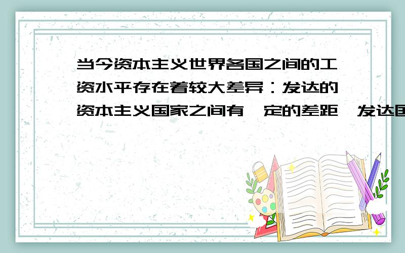 当今资本主义世界各国之间的工资水平存在着较大差异：发达的资本主义国家之间有一定的差距,发达国家与次发