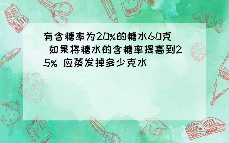 有含糖率为20%的糖水60克 如果将糖水的含糖率提高到25% 应蒸发掉多少克水