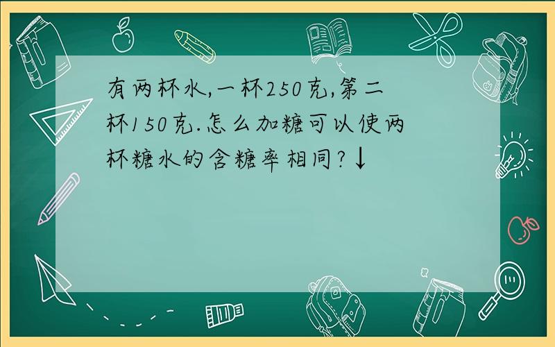 有两杯水,一杯250克,第二杯150克.怎么加糖可以使两杯糖水的含糖率相同?↓