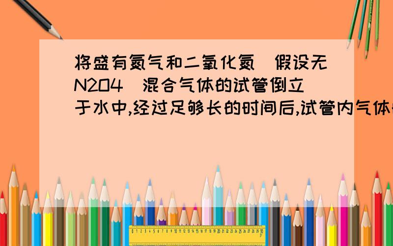 将盛有氮气和二氧化氮（假设无N2O4）混合气体的试管倒立于水中,经过足够长的时间后,试管内气体的体积缩小为原来的一半,则