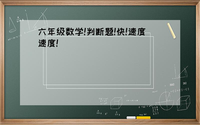 六年级数学!判断题!快!速度速度!