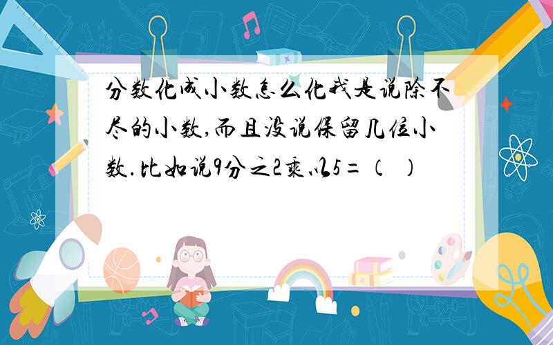 分数化成小数怎么化我是说除不尽的小数,而且没说保留几位小数.比如说9分之2乘以5=（ ）