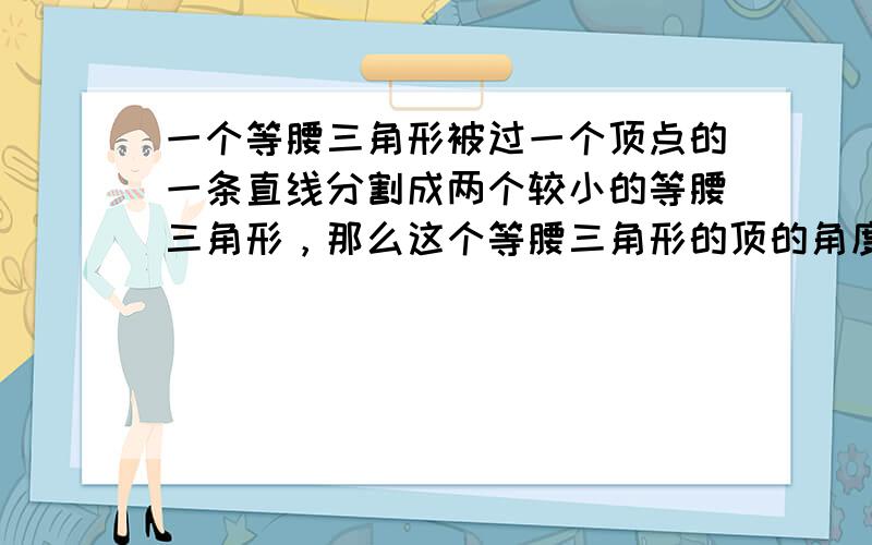 一个等腰三角形被过一个顶点的一条直线分割成两个较小的等腰三角形，那么这个等腰三角形的顶的角度数的值可能有（　　）