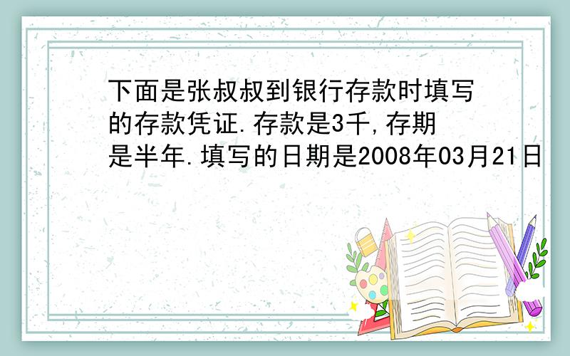 下面是张叔叔到银行存款时填写的存款凭证.存款是3千,存期是半年.填写的日期是2008年03月21日