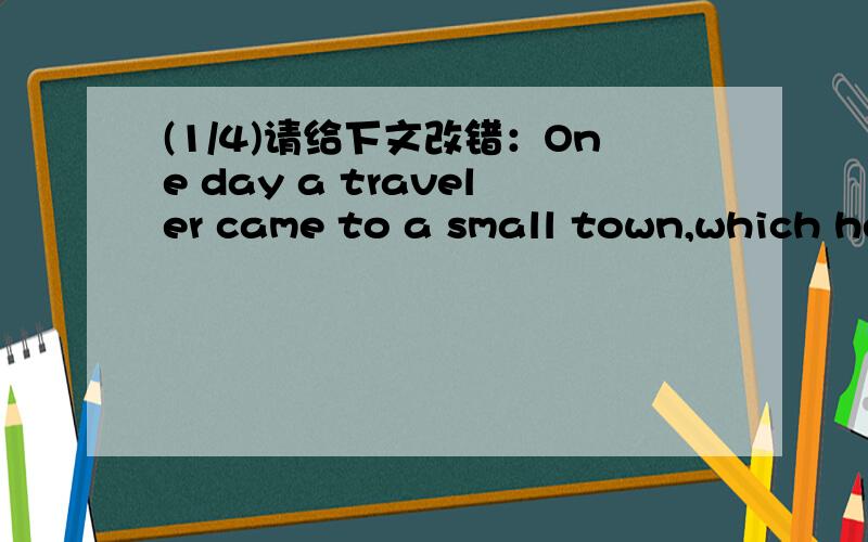 (1/4)请给下文改错：One day a traveler came to a small town,which he