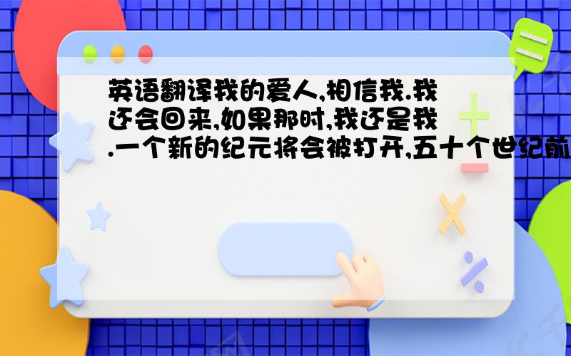 英语翻译我的爱人,相信我.我还会回来,如果那时,我还是我.一个新的纪元将会被打开,五十个世纪前的呓语会被唤醒,如果那是,