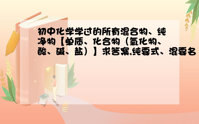 初中化学学过的所有混合物、纯净物【单质、化合物（氧化物、酸、碱、盐）】求答案,纯要式、混要名