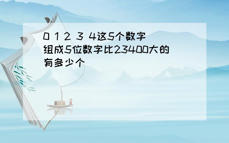 0 1 2 3 4这5个数字组成5位数字比23400大的有多少个