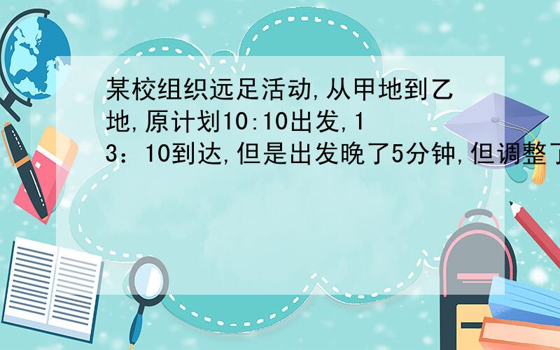 某校组织远足活动,从甲地到乙地,原计划10:10出发,13：10到达,但是出发晚了5分钟,但调整了速度,到达却早了4分钟