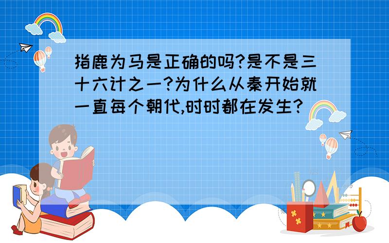 指鹿为马是正确的吗?是不是三十六计之一?为什么从秦开始就一直每个朝代,时时都在发生?