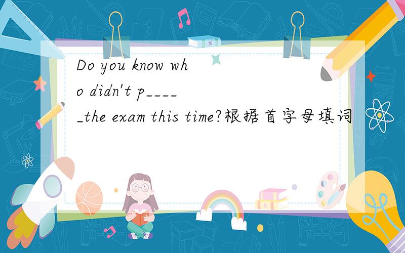 Do you know who didn't p_____the exam this time?根据首字母填词