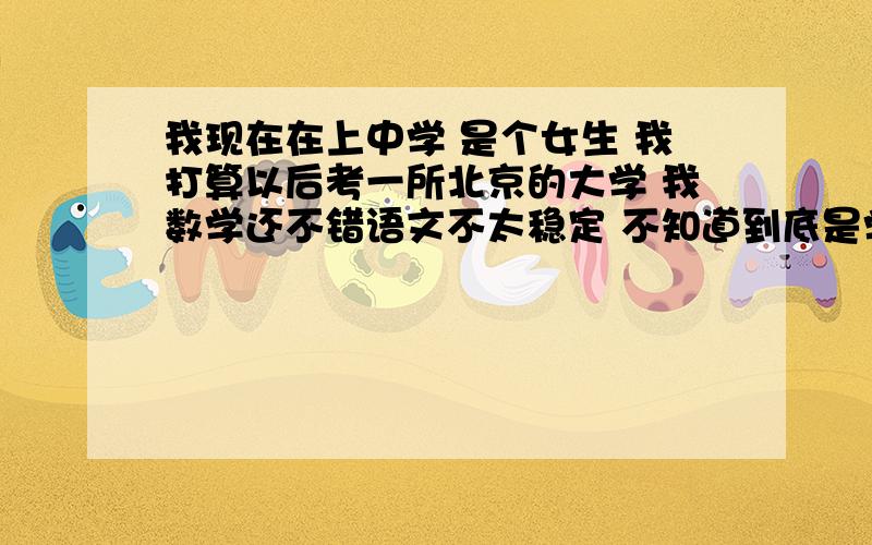 我现在在上中学 是个女生 我打算以后考一所北京的大学 我数学还不错语文不太稳定 不知道到底是学文好还是学理好 有人说学理