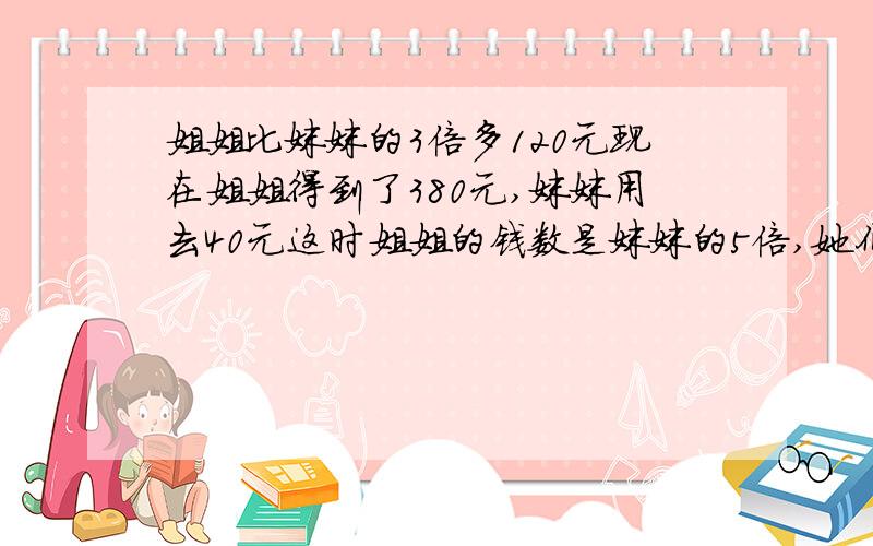 姐姐比妹妹的3倍多120元现在姐姐得到了380元,妹妹用去40元这时姐姐的钱数是妹妹的5倍,她们原来各有多少