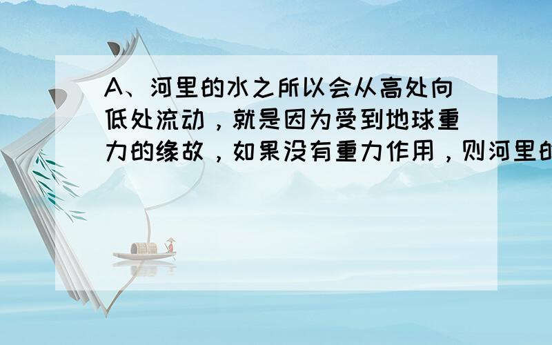 A、河里的水之所以会从高处向低处流动，就是因为受到地球重力的缘故，如果没有重力作用，则河里的水就不会再流动了，该选项描