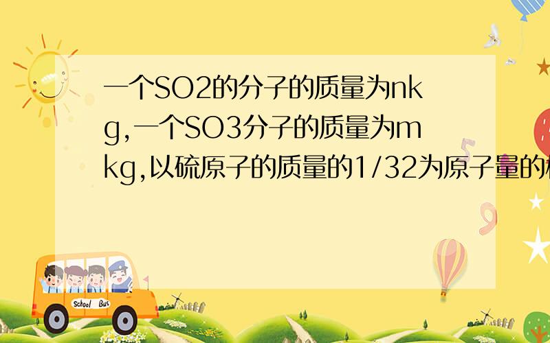 一个SO2的分子的质量为nkg,一个SO3分子的质量为mkg,以硫原子的质量的1/32为原子量的标准,则硫酸根的相对分子