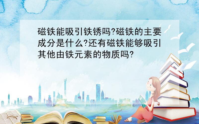 磁铁能吸引铁锈吗?磁铁的主要成分是什么?还有磁铁能够吸引其他由铁元素的物质吗?