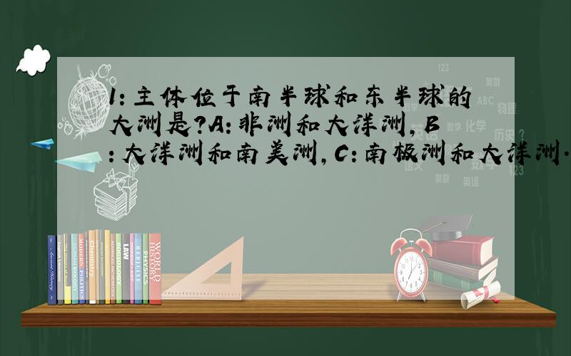 1：主体位于南半球和东半球的大洲是?A：非洲和大洋洲,B：大洋洲和南美洲,C：南极洲和大洋洲.D：南美洲和非洲.