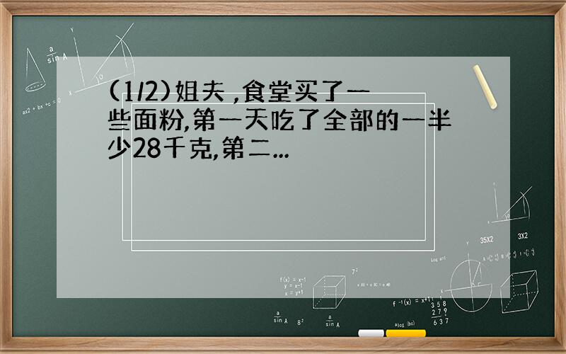 (1/2)姐夫 ,食堂买了一些面粉,第一天吃了全部的一半少28千克,第二...