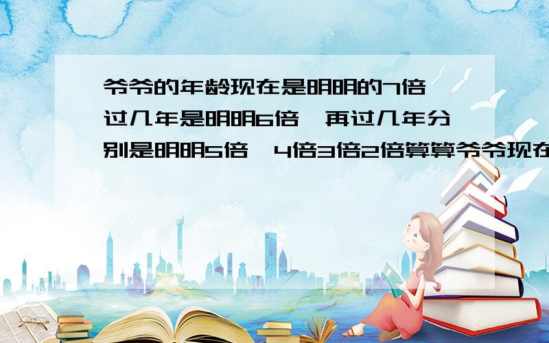 爷爷的年龄现在是明明的7倍,过几年是明明6倍,再过几年分别是明明5倍,4倍3倍2倍算算爷爷现在的年龄是多少