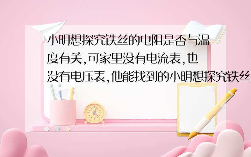 小明想探究铁丝的电阻是否与温度有关,可家里没有电流表,也没有电压表,他能找到的小明想探究铁丝的电阻是否与温度有关,可家里