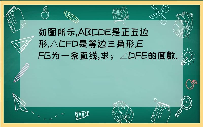 如图所示,ABCDE是正五边形,△CFD是等边三角形,EFG为一条直线,求；∠DFE的度数.