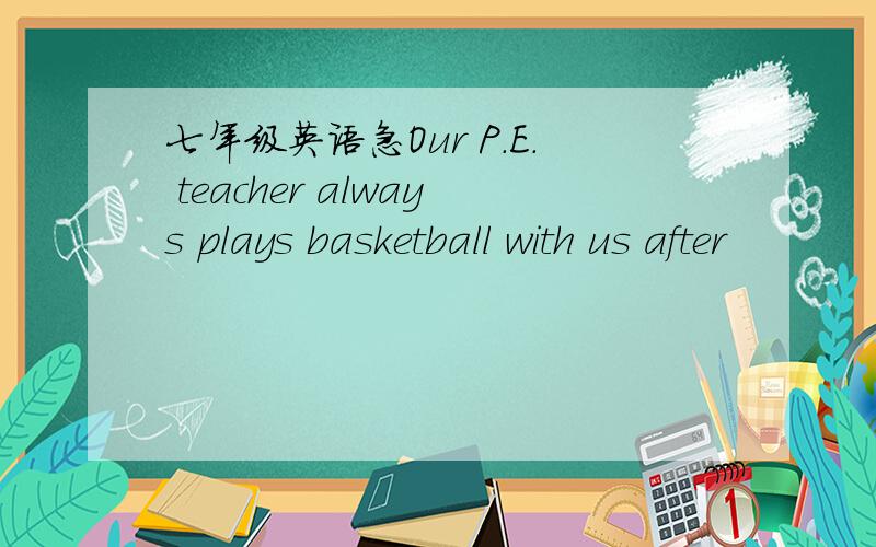 七年级英语急Our P.E. teacher always plays basketball with us after