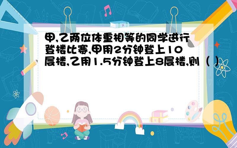 甲,乙两位体重相等的同学进行登楼比赛,甲用2分钟登上10层楼,乙用1.5分钟登上8层楼,则（ ）