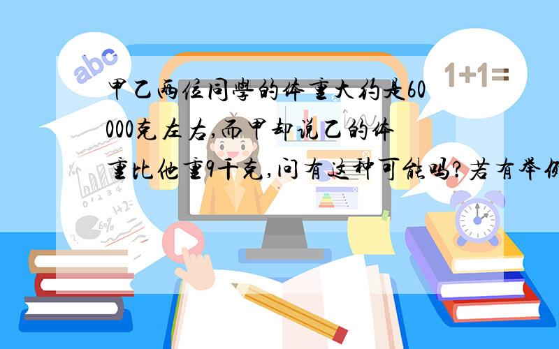 甲乙两位同学的体重大约是60000克左右,而甲却说乙的体重比他重9千克,问有这种可能吗?若有举例说明.