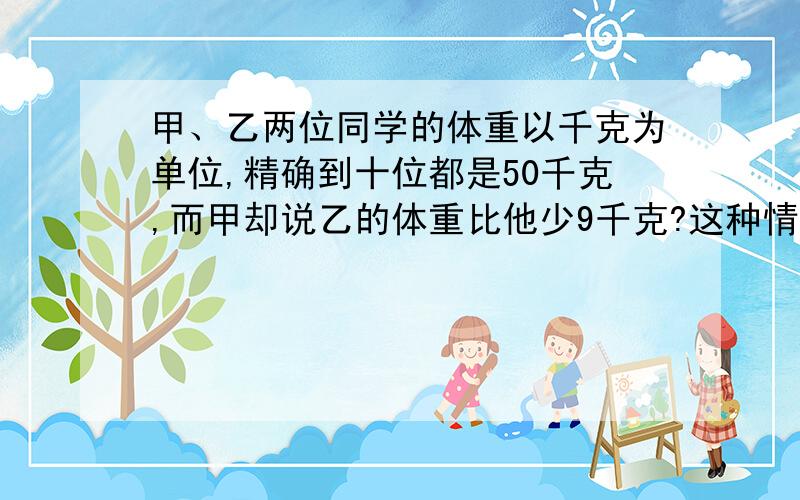 甲、乙两位同学的体重以千克为单位,精确到十位都是50千克,而甲却说乙的体重比他少9千克?这种情况可能吗