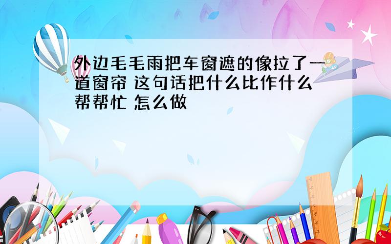 外边毛毛雨把车窗遮的像拉了一道窗帘 这句话把什么比作什么帮帮忙 怎么做