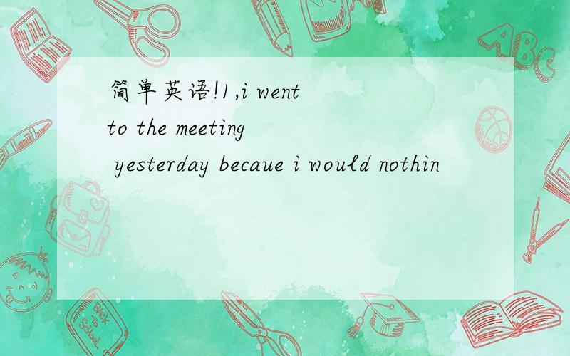 简单英语!1,i went to the meeting yesterday becaue i would nothin