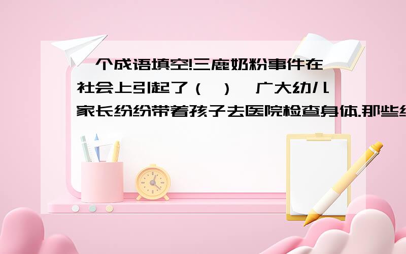 一个成语填空!三鹿奶粉事件在社会上引起了（ ）,广大幼儿家长纷纷带着孩子去医院检查身体.那些结石患儿的父母更是整日（ ）