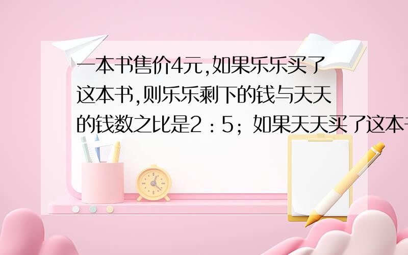 一本书售价4元,如果乐乐买了这本书,则乐乐剩下的钱与天天的钱数之比是2：5；如果天天买了这本书,则天天剩下的钱与乐乐的钱